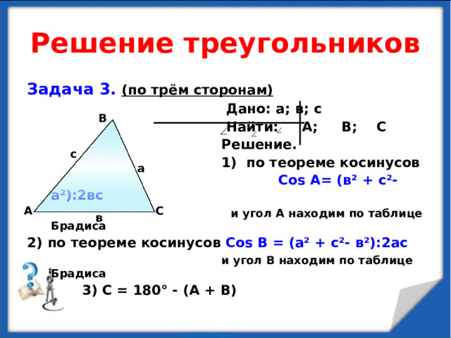 Решение треугольников Задача 3.  (по трём сторонам)  Дано: а; в; с  Найти: А; В; С  Решение.  1) по теореме косинусов  Со s А= (в ² + с ² - а ² ):2вс  и угол А находим по таблице Брадиса 2) по теореме косинусов Со s В = (а ² + с ² - в ² ):2ас   и угол В находим по таблице Брадиса  3) С = 180 ° - (А + В) В с а А С в  