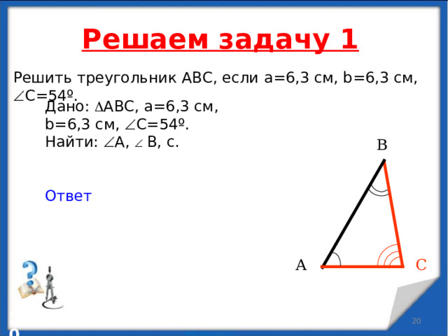 Решаем задачу 1 Решить треугольник АВС, если a = 6,3 см , b=6,3 см ,  C = 54º. Дано:  АВС, a = 6,3 см , b=6,3 см ,  C = 54º. Найти:  А ,    В, c . Ответ В А С   