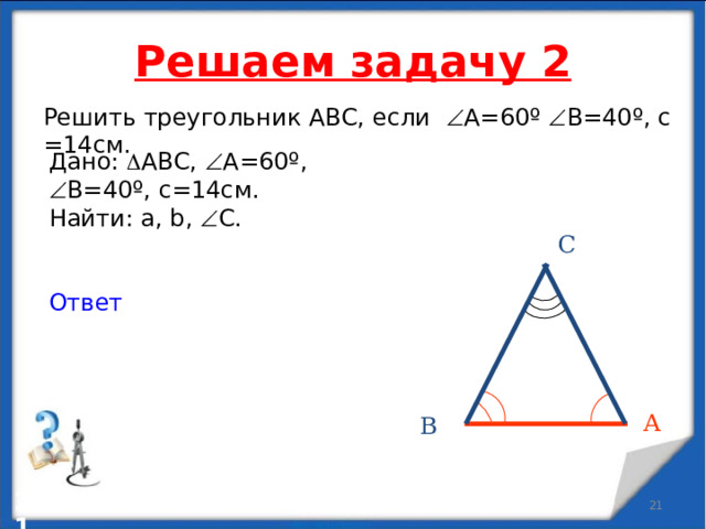 Решаем задачу 2 Решить треугольник АВС, если  А=60 º   В=40 º , с =14см. Дано:  АВС,  А=60 º,  В=40 º , с=14см. Найти: a , b,   С. Ответ С А В   