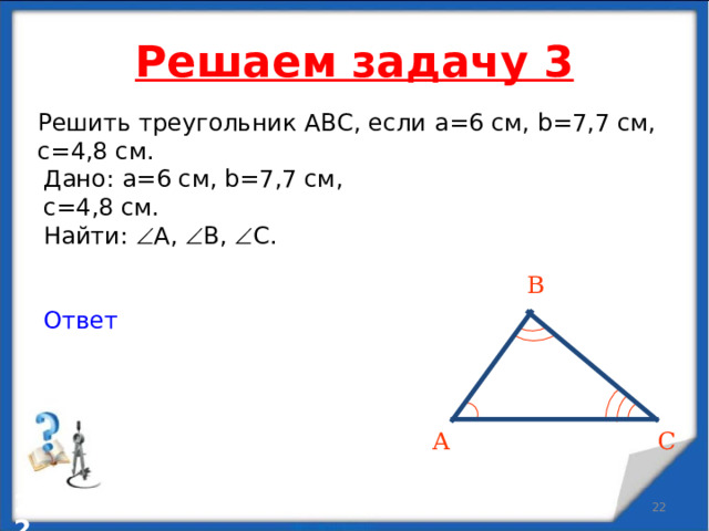 Решаем задачу 3 Решить треугольник АВС, если a = 6 см , b=7,7 см, c=4,8 см. Дано: a = 6 см , b=7,7 см,  c=4,8 см. Найти:  А ,   B,   C . Ответ В C А   