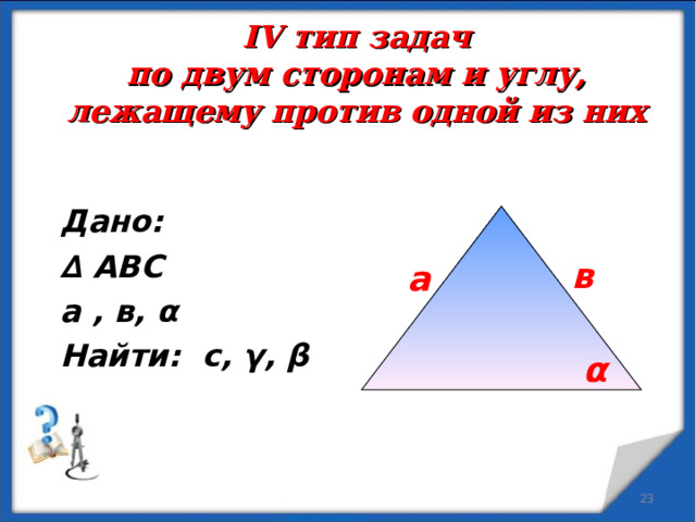 IV тип задач  по двум сторонам и углу, лежащему против одной из них Дано: ∆ АВС а , в, α Найти: с,  γ , β в а α  