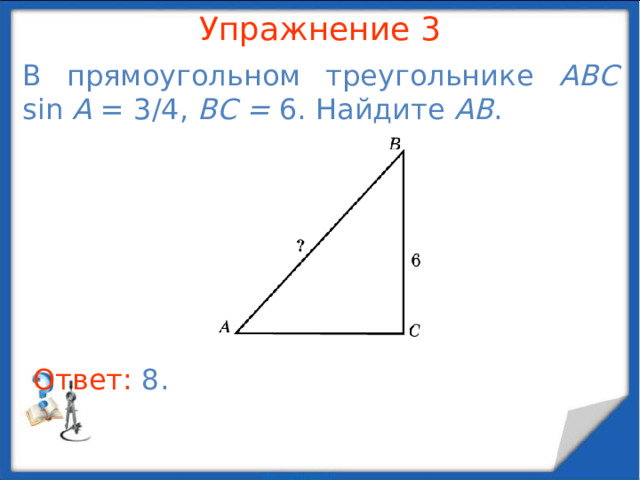 Упражнение 1 У прямоугольного треугольника один катет равен 8 см, а синус противолежащего ему угла равен 0,8. Найдите гипотенузу и второй катет. В режиме слайдов ответы появляются после кликанья мышкой Ответ: 10 см и 6 см.  