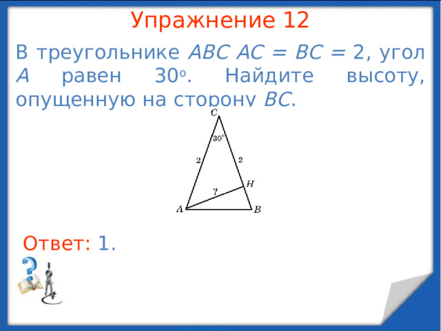 Упражнение 10 Гипотенуза прямоугольного треугольника равна 13. Один из его катетов равен 5. Найдите другой катет. В режиме слайдов ответы появляются после кликанья мышкой Ответ: 12 .  