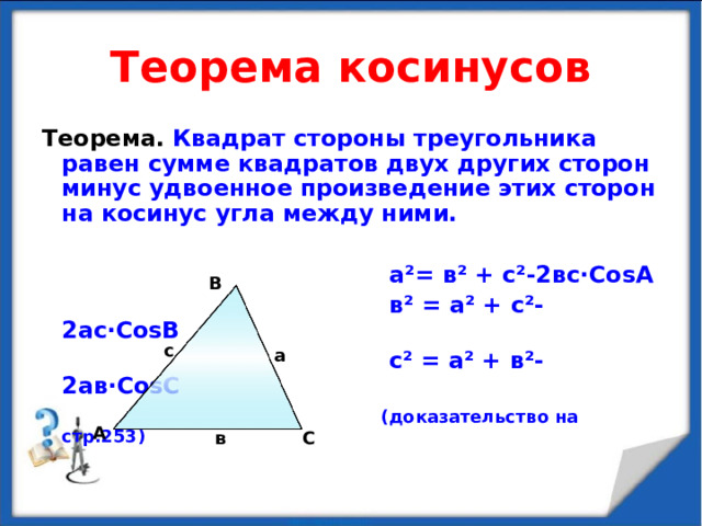 Теорема косинусов Теорема. Квадрат стороны треугольника равен сумме квадратов двух других сторон минус удвоенное произведение этих сторон на косинус угла между ними.   а ² = в ² + с ² -2вс · Со s А  в ² = а ² + с ² -2ас · Со s В  с ² = а ² + в ² -2ав · Со s С  (доказательство на стр.25 3 ) В с а А С в 