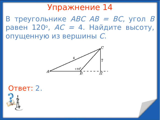 Упражнение 12 В треугольнике ABC  AC = BC = 2, угол A равен 30 о . Найдите высоту, опущенную на сторону BC . В режиме слайдов ответы появляются после кликанья мышкой Ответ: 1 .  