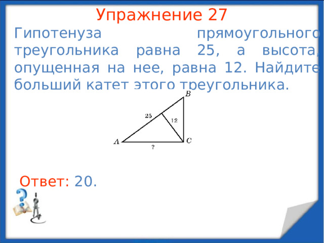 Упражнение 25 Гипотенуза прямоугольного треугольника равна 10, а разность катетов равна 2. Найдите меньший катет. В режиме слайдов ответы появляются после кликанья мышкой Ответ: 6.  