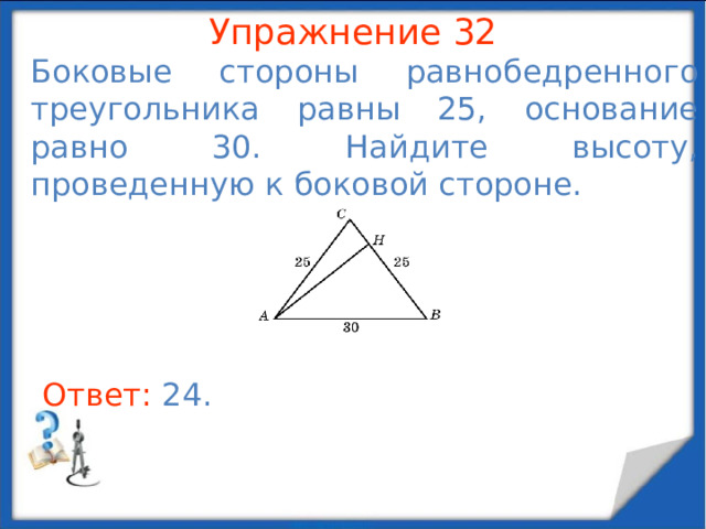 Упражнение 29 В треугольнике ABC  AB = 10, угол C равен 90 о . Найдите медиану, проведенную из вершины C . В режиме слайдов ответы появляются после кликанья мышкой Ответ: 5 .  