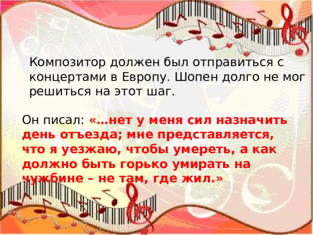 Композитор должен был отправиться с концертами в Европу. Шопен долго не мог решиться на этот шаг. Он писал: «…нет у меня сил назначить день отъезда; мне представляется, что я уезжаю, чтобы умереть, а как должно быть горько умирать на чужбине – не там, где жил.» 