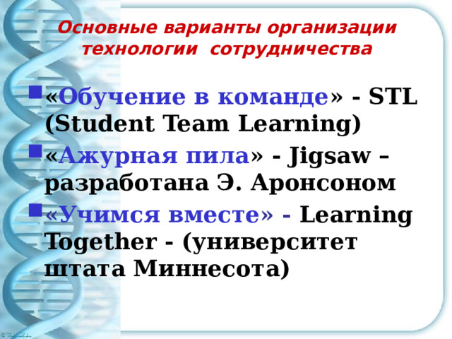 Основные варианты организации технологии сотрудничества « Обучение в команде » - STL (Student Team Learning) « Ажурная пила » - Jigsaw – разработана Э. Аронсоном « Учимся вместе » - Learning Together - (университет штата Миннесота) 