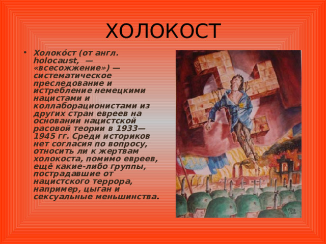 ХОЛОКОСТ Холоко́ст (от англ. holocaust ,  — «всесожжение») — систематическое преследование и истребление немецкими нацистами и коллаборационистами из других стран евреев на основании нацистской расовой теории в 1933—1945 гг. Среди историков нет согласия по вопросу, относить ли к жертвам холокоста, помимо евреев, ещё какие-либо группы, пострадавшие от нацистского террора, например, цыган и сексуальные меньшинства . 