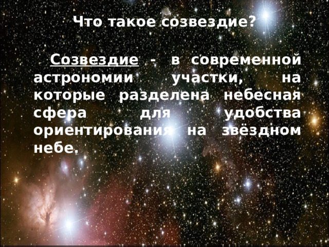 Что такое созвездие?   Созвездие Ориона – одно из самых ярких и красивых на небосклоне. Поистине фантастическую картину человечество получило, когда начало исследовать его с помощью мощных телескопов. Это созвездие включает в себя множество красивейших объектов.  Созвездие -   в современной астрономии участки, на которые разделена небесная сфера для удобства ориентирования на звёздном небе.    