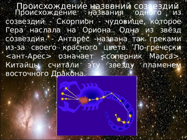 Происхождение названий созвездий  Происхождение названия одного из созвездий - Скорпион - чудовище, которое Гера наслала на Ориона. Одна из звёзд созвездия  - Антарес -названа так греками из-за своего красного цвета. По-гречески  означает . Китайцы считали эту звезду пламенем восточного Дракона. 