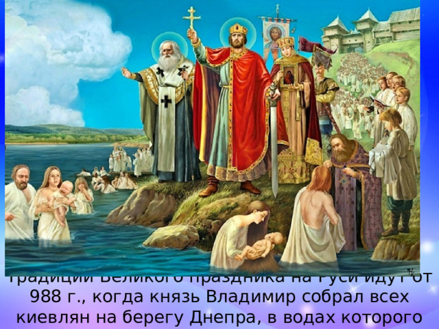 Традиции Великого праздника на Руси идут от 988 г., когда князь Владимир собрал всех киевлян на берегу Днепра, в водах которого их крестили византийские священники. 