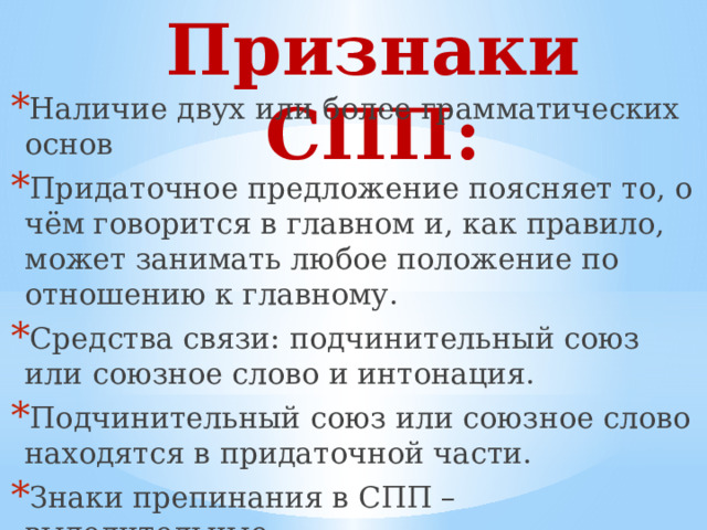 Признаки СПП: Наличие двух или более грамматических основ Придаточное предложение поясняет то, о чём говорится в главном и, как правило, может занимать любое положение по отношению к главному. Средства связи: подчинительный союз или союзное слово и интонация. Подчинительный союз или союзное слово находятся в придаточной части. Знаки препинания в СПП – выделительные. 