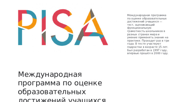 Международная программа по оценке образовательных достижений учащихся — тест, оценивающий функциональную грамотность школьников в разных странах мира и умение применять знания на практике. Проходит раз в три года. В тесте участвуют подростки в возрасте 15 лет. Был разработан в 1997 году, впервые прошёл в 2000 году. Международная программа по оценке образовательных достижений учащихся Международная программа по оценке образовательных достижений учащихся — тест, оценивающий функциональную грамотность школьников в разных странах мира и умение применять знания на практике. Проходит раз в три года. В тесте участвуют подростки в возрасте 15 лет. Был разработан в 1997 году, впервые прошёл в 2000 году. 