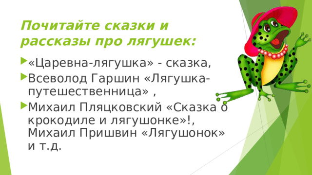 Почитайте сказки и рассказы про лягушек:     «Царевна-лягушка» - сказка, Всеволод Гаршин «Лягушка-путешественница» , Михаил Пляцковский «Сказка о крокодиле и лягушонке»!, Михаил Пришвин «Лягушонок» и т.д.  