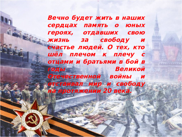 Вечно будет жить в наших сердцах память о юных героях, отдавших свою жизнь за свободу и счастье людей. О тех, кто шёл плечом к плечу с отцами и братьями в бой в годы Великой Отечественной войны и отстаивал мир и свободу на протяжении 20 века.   