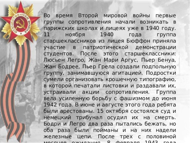 Во время Второй мировой войны первые группы сопротивления начали возникать в парижских школах и лицеях уже в 1940 году. 11 ноября 1940 года группа старшеклассников из лицея Бюффон приняла участие в патриотической демонстрации студентов. После этого старшеклассники: Люсьен Легро, Жан Мари Аргус, Пьер Бенуа, Жан Бодрее, Пьер Грела создали подпольную группу, занимавшуюся агитацией. Подростки сумели организовать крошечную типографию, в которой печатали листовки и раздавали их, устраивали акции сопротивления. Группа вела усиленную борьбу с фашизмом до июня 1942 года. В июне и августе этого года ребята были арестованы. 15 октября состоялся суд и немецкий трибунал осудил их на смерть. Бодри и Легро два раза пытались бежать, но оба раза были пойманы и на них надели железные цепи. После трех с половиной месяцев ожидания, 8 февраля 1943 года пятеро ребят были расстреляны, а их тела сброшены в общую яму на парижском кладбище Иври-сюр-Сен. 