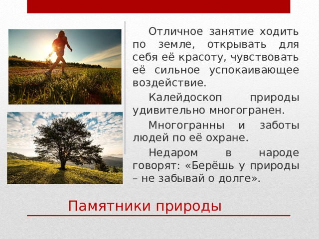 Отличное занятие ходить по земле, открывать для себя её красоту, чувствовать её сильное успокаивающее воздействие. Калейдоскоп природы удивительно многогранен. Многогранны и заботы людей по её охране. Недаром в народе говорят: «Берёшь у природы – не забывай о долге». Памятники природы 
