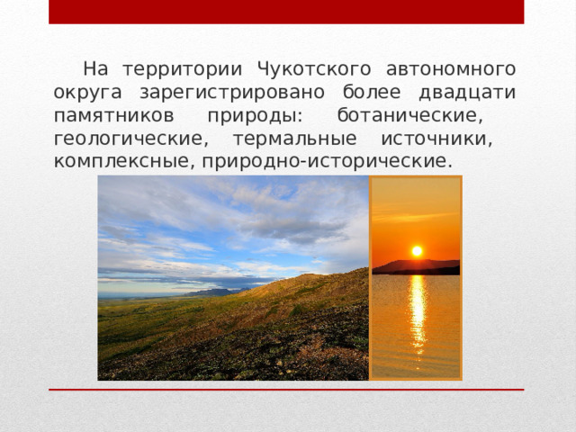На территории Чукотского автономного округа зарегистрировано более двадцати памятников природы: ботанические, геологические, термальные источники, комплексные, природно-исторические. 