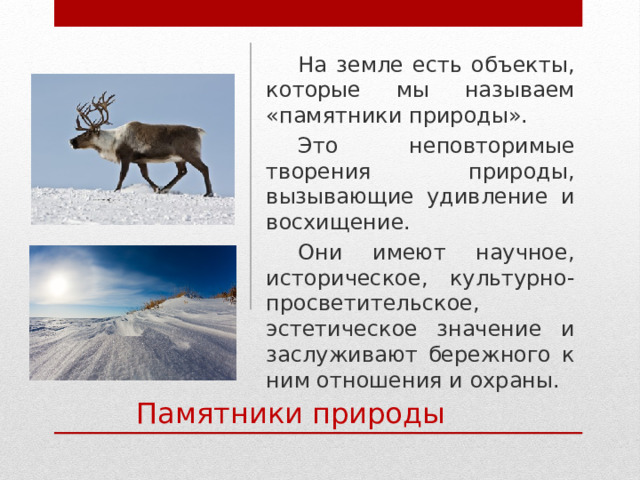 На земле есть объекты, которые мы называем «памятники природы». Это неповторимые творения природы, вызывающие удивление и восхищение. Они имеют научное, историческое, культурно-просветительское, эстетическое значение и заслуживают бережного к ним отношения и охраны. Памятники природы 