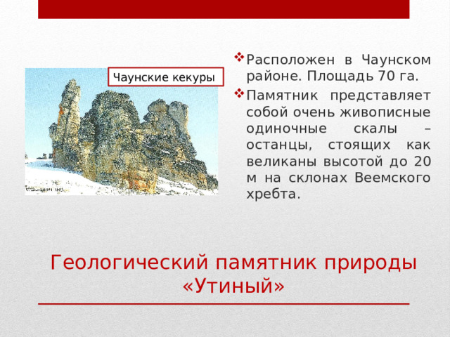 Расположен в Чаунском районе. Площадь 70 га. Памятник представляет собой очень живописные одиночные скалы – останцы, стоящих как великаны высотой до 20 м на склонах Веемского хребта. Чаунские кекуры Геологический памятник природы «Утиный» 