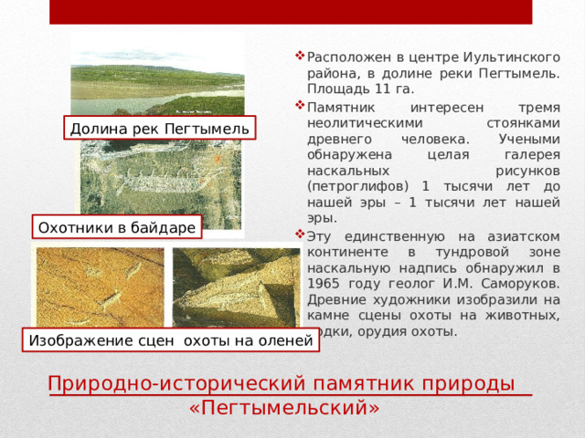 Расположен в центре Иультинского района, в долине реки Пегтымель. Площадь 11 га. Памятник интересен тремя неолитическими стоянками древнего человека. Учеными обнаружена целая галерея наскальных рисунков (петроглифов) 1 тысячи лет до нашей эры – 1 тысячи лет нашей эры. Эту единственную на азиатском континенте в тундровой зоне наскальную надпись обнаружил в 1965 году геолог И.М. Саморуков. Древние художники изобразили на камне сцены охоты на животных, лодки, орудия охоты. Долина рек Пегтымель Охотники в байдаре Изображение сцен охоты на оленей Природно-исторический памятник природы «Пегтымельский» 