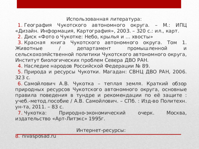 Использованная литература: География Чукотского автономного округа. – М.: ИПЦ «Дизайн. Информация, Картография», 2003. – 320 с.: ил., карт. Диск «Фото о Чукотке: Небо, крылья и … хвосты» Красная книга Чукотского автономного округа. Том 1. Животные / департамент промышленной и сельскохозяйственной политики Чукотского автономного округа, Институт биологических проблем Севера ДВО РАН. Наследие народов Российской Федерации № 89. Природа и ресурсы Чукотки. Магадан: СВНЦ ДВО РАН, 2006. 323 с. Самойлович А.В. Чукотка – теплая земля. Краткий обзор природных ресурсов Чукотского автономного округа, основные правила поведения в тундре и рекомендации по её защите : учеб.-метод.пособие / А.В. Самойлович. – СПб. : Изд-во Политехн. ун-та, 2011. – 83 с. Чукотка: Природно-экономический очерк. Москва, издательство «Арт-Литэкс» 1995г. Интернет-ресурсы: nivasposad.ru 