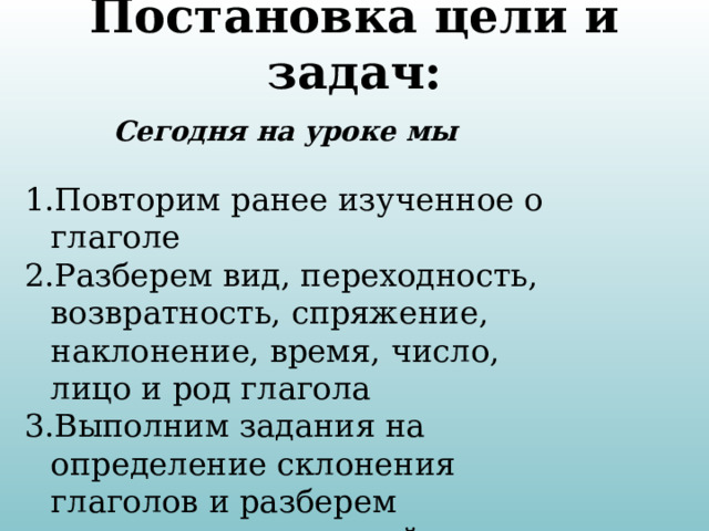 Постановка цели и задач: Сегодня на уроке мы  Повторим ранее изученное о глаголе Разберем вид, переходность, возвратность, спряжение, наклонение, время, число, лицо и род глагола Выполним задания на определение склонения глаголов и разберем написание окончаний. 