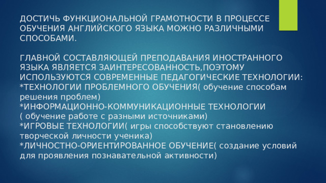 ДОСТИЧЬ ФУНКЦИОНАЛЬНОЙ ГРАМОТНОСТИ В ПРОЦЕССЕ ОБУЧЕНИЯ АНГЛИЙСКОГО ЯЗЫКА МОЖНО РАЗЛИЧНЫМИ СПОСОБАМИ.   ГЛАВНОЙ СОСТАВЛЯЮЩЕЙ ПРЕПОДАВАНИЯ ИНОСТРАННОГО ЯЗЫКА ЯВЛЯЕТСЯ ЗАИНТЕРЕСОВАННОСТЬ,ПОЭТОМУ ИСПОЛЬЗУЮТСЯ СОВРЕМЕННЫЕ ПЕДАГОГИЧЕСКИЕ ТЕХНОЛОГИИ:  *ТЕХНОЛОГИИ ПРОБЛЕМНОГО ОБУЧЕНИЯ( обучение способам решения проблем)  *ИНФОРМАЦИОННО-КОММУНИКАЦИОННЫЕ ТЕХНОЛОГИИ ( обучение работе с разными источниками)  *ИГРОВЫЕ ТЕХНОЛОГИИ( игры способствуют становлению творческой личности ученика)  *ЛИЧНОСТНО-ОРИЕНТИРОВАННОЕ ОБУЧЕНИЕ( создание условий для проявления познавательной активности) 
