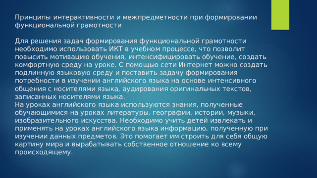 Принципы интерактивности и межпредметности при формировании функциональной грамотности   Для решения задач формирования функциональной грамотности необходимо использовать ИКТ в учебном процессе, что позволит повысить мотивацию обучения, интенсифицировать обучение, создать комфортную среду на уроке. С помощью сети Интернет можно создать подлинную языковую среду и поставить задачу формирования потребности в изучении английского языка на основе интенсивного общения с носителями языка, аудирования оригинальных текстов, записанных носителями языка.  На уроках английского языка используются знания, полученные обучающимися на уроках литературы, географии, истории, музыки, изобразительного искусства. Необходимо учить детей извлекать и применять на уроках английского языка информацию, полученную при изучении данных предметов. Это помогает им строить для себя общую картину мира и вырабатывать собственное отношение ко всему происходящему. 