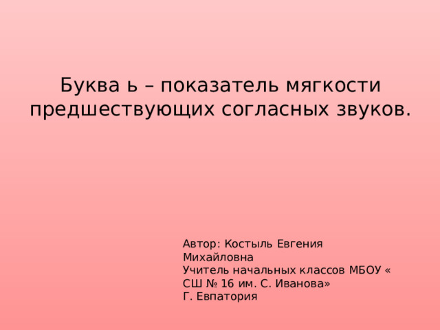 Буква ь – показатель мягкости предшествующих согласных звуков. Автор: Костыль Евгения Михайловна Учитель начальных классов МБОУ « СШ № 16 им. С. Иванова» Г. Евпатория 