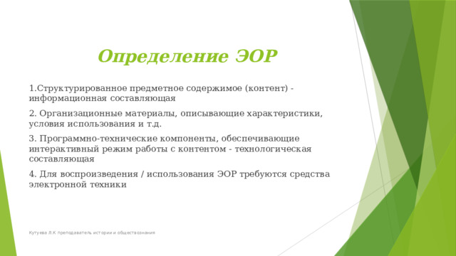  Определение ЭОР 1.Структурированное предметное содержимое (контент) - информационная составляющая 2. Организационные материалы, описывающие характеристики, условия использования и т.д. 3. Программно-технические компоненты, обеспечивающие интерактивный режим работы с контентом - технологическая составляющая 4. Для воспроизведения / использования ЭОР требуются средства электронной техники   Кутуева Л.К преподаватель истории и обществознания 