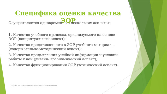 Специфика оценки качества ЭОР Осуществляется одновременно в нескольких аспектах: 1. Качество учебного процесса, организуемого на основе ЭОР (концептуальный аспект); 2. Качество представленного в ЭОР учебного материала (содержательно-методический аспект); 3. Качество предъявления учебной информации и условий работы с ней (дизайн- эргономический аспект); 4. Качество функционирования ЭОР (технический аспект).  Кутуева Л.К преподаватель истории и обществознания 