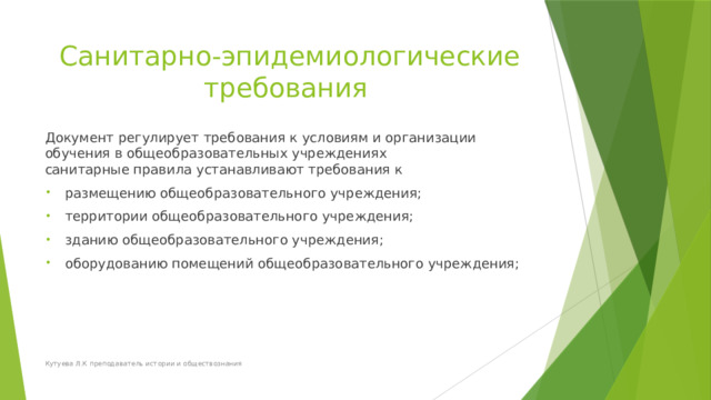 Санитарно-эпидемиологические требования  Документ регулирует требования к условиям и организации обучения в общеобразовательных учреждениях   санитарные правила устанавливают требования к  размещению общеобразовательного учреждения;  территории общеобразовательного учреждения;  зданию общеобразовательного учреждения;  оборудованию помещений общеобразовательного учреждения;  Кутуева Л.К преподаватель истории и обществознания 