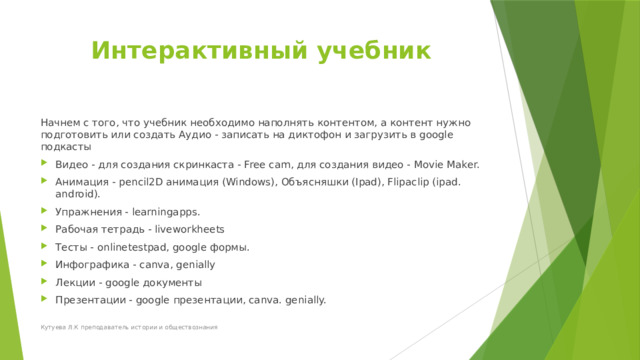 Интерактивный учебник   Начнем с того, что учебник необходимо наполнять контентом, а контент нужно подготовить или создать Аудио - записать на диктофон и загрузить в google подкасты Видео - для создания скринкаста - Free cam, для создания видео - Movie Maker. Анимация - pencil2D анимация (Windows), Объясняшки (Ipad), Flipaclip (ipad. android). Упражнения - learningapps. Рабочая тетрадь - liveworkheets Тесты - onlinetestpad, google формы. Инфографика - canva, genially Лекции - google документы Презентации - google презентации, canva. genially. Кутуева Л.К преподаватель истории и обществознания 
