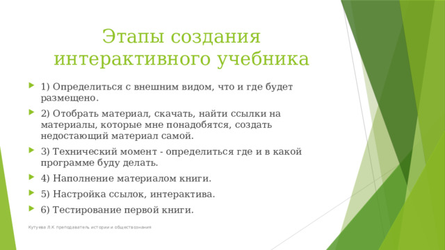 Этапы создания интерактивного учебника 1) Определиться с внешним видом, что и где будет размещено. 2) Отобрать материал, скачать, найти ссылки на материалы, которые мне понадобятся, создать недостающий материал самой. 3) Технический момент - определиться где и в какой программе буду делать. 4) Наполнение материалом книги. 5) Настройка ссылок, интерактива. 6) Тестирование первой книги. Кутуева Л.К преподаватель истории и обществознания 