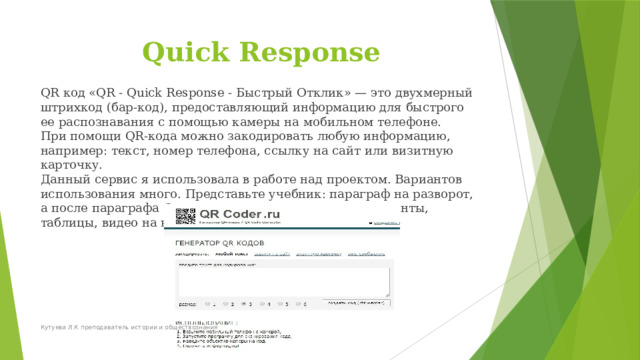 Quick Response  QR код «QR - Quick Response - Быстрый Отклик» — это двухмерный штрихкод (бар-код), предоставляющий информацию для быстрого ее распознавания с помощью камеры на мобильном телефоне.  При помощи QR-кода можно закодировать любую информацию, например: текст, номер телефона, ссылку на сайт или визитную карточку.  Данный сервис я использовала в работе над проектом. Вариантов использования много. Представьте учебник: параграф на разворот, а после параграфа Qr коды на исследования, эксперименты, таблицы, видео на ютюбе, тесты...   Кутуева Л.К преподаватель истории и обществознания 