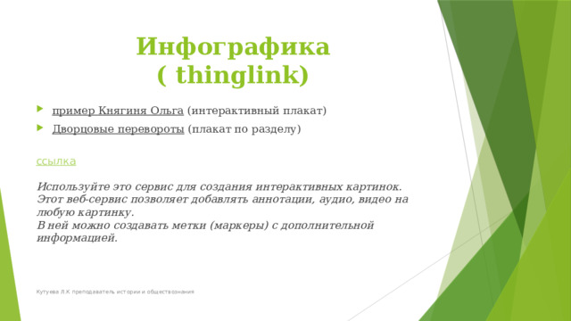 Инфографика  ( thinglink) пример Княгиня Ольга (интерактивный плакат) Дворцовые перевороты (плакат по разделу)  ссылка   Используйте это сервис для создания интерактивных картинок. Этот веб-сервис позволяет добавлять аннотации, аудио, видео на любую картинку.  В ней можно создавать метки (маркеры) с дополнительной информацией.   Кутуева Л.К преподаватель истории и обществознания 