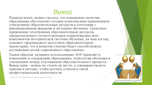 Вывод Подводя итоги, можно сказать, что повышение качества образования обусловлено сегодня комплексным применением электронных образовательных ресурсов в сочетании с инновационными формами и методами обучения. Грамотное применение электронных образовательных ресурсов, предполагающее соответствующую корректировку всех компонентов методической системы обучения, на наш взгляд, поможет сформировать целостную образовательную траекторию, что в немалой степени будет способствовать достижению целей современного образования. Таким образом, активное использование ЭОР приводит к изменению в содержании образования, технологии обучения и отношениях между участниками образовательного процесса. Вывод один – нужно не стоять на месте, а совершенствовать приемы и методы, чтобы достичь успехов в своей профессиональной деятельности.  Кутуева Л.К преподаватель истории и обществознания 