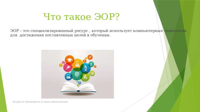 Что такое ЭОР?   ЭОР – это специализированный ресурс , который использует компьютерные технологии для достижения поставленных целей в обучении. Кутуева Л.К преподаватель истории и обществознания 