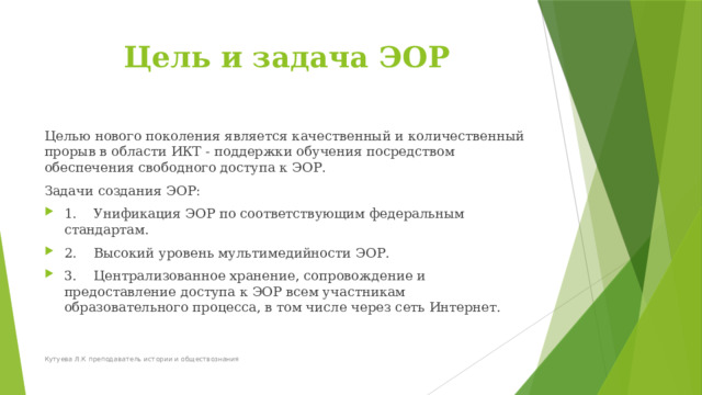 Цель и задача ЭОР Целью нового поколения является качественный и количественный прорыв в области ИКТ - поддержки обучения посредством обеспечения свободного доступа к ЭОР. Задачи создания ЭОР: 1.    Унификация ЭОР по соответствующим федеральным стандартам. 2.    Высокий уровень мультимедийности ЭОР. 3.    Централизованное хранение, сопровождение и предоставление доступа к ЭОР всем участникам образовательного процесса, в том числе через сеть Интернет. Кутуева Л.К преподаватель истории и обществознания 