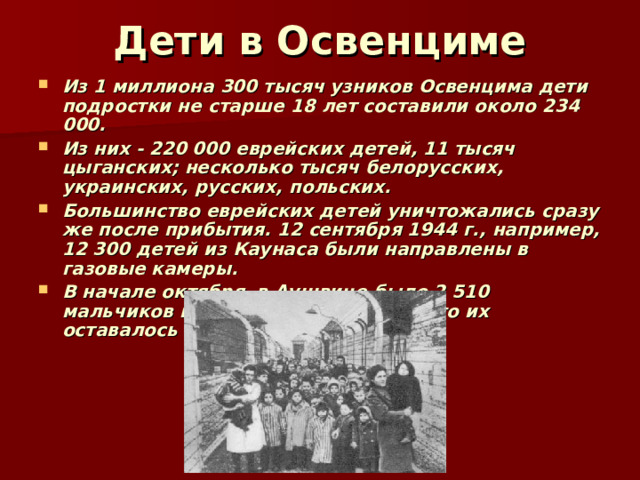 Дети в Освенциме Из 1 миллиона 300 тысяч узников Освенцима дети подростки не старше 18 лет составили около 234 000. Из них - 220 000 еврейских детей, 11 тысяч цыганских; несколько тысяч белорусских, украинских, русских, польских. Большинство еврейских детей уничтожались сразу же после прибытия. 12 сентября 1944 г., например, 12 300 детей из Каунаса были направлены в газовые камеры. В начале октября в Аушвице было 2 510 мальчиков и девочек. 10 января 45-го их оставалось 611.  