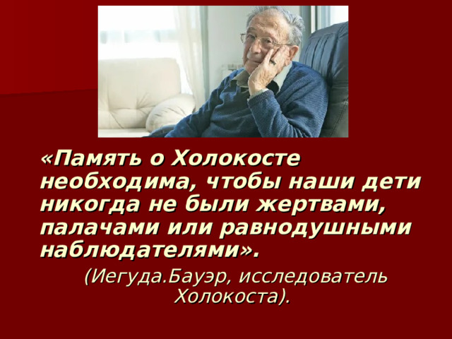 «Память о Холокосте необходима, чтобы наши дети никогда не были жертвами, палачами или равнодушными наблюдателями».  (Иегуда.Бауэр, исследователь Холокоста). 