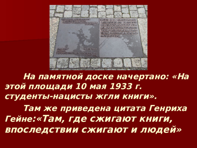  На памятной доске начертано: «На этой площади 10 мая 1933 г. студенты-нацисты жгли книги».  Там же приведена цитата Генриха Гейне :«Там, где сжигают книги, впоследствии сжигают и людей» 