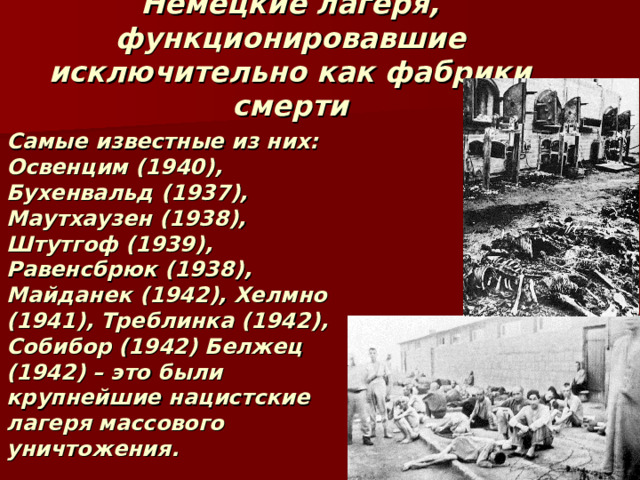 Немецкие лагеря, функционировавшие исключительно как фабрики смерти Самые известные из них: Освенцим (1940), Бухенвальд (1937), Маутхаузен (1938), Штутгоф (1939), Равенсбрюк (1938), Майданек (1942), Хелмно (1941), Треблинка (1942), Собибор (1942) Белжец (1942) – это были крупнейшие нацистские лагеря массового уничтожения. 