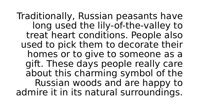 Traditionally, Russian peasants have long used the lily-of-the-valley to treat heart conditions. People also used to pick them to decorate their homes or to give to someone as a gift. These days people really care about this charming symbol of the Russian woods and are happy to admire it in its natural surroundings.   