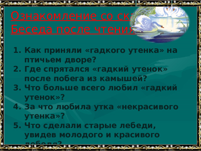 Ознакомление со сказкой.  Беседа после чтения. Как приняли «гадкого утенка» на птичьем дворе? Где спрятался «гадкий утенок» после побега из камышей? Что больше всего любил «гадкий утенок»? За что любила утка «некрасивого утенка»? Что сделали старые лебеди, увидев молодого и красивого лебедя? Зачем утенок плавал без отдыха, когда наступили зимние холода? 