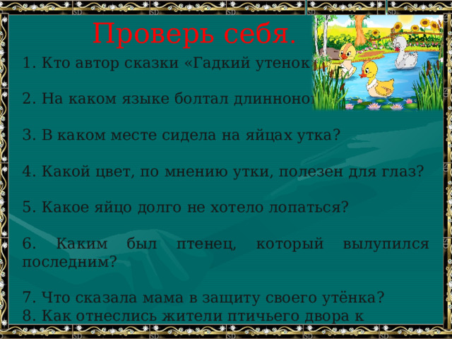 Проверь себя . 1. Кто автор сказки «Гадкий утенок»?   2. На каком языке болтал длинноногий аист?   3. В каком месте сидела на яйцах утка?   4. Какой цвет, по мнению утки, полезен для глаз?   5. Какое яйцо долго не хотело лопаться?   6. Каким был птенец, который вылупился последним?   7. Что сказала мама в защиту своего утёнка? 8. Как отнеслись жители птичьего двора к «гадкому утёнку»? 