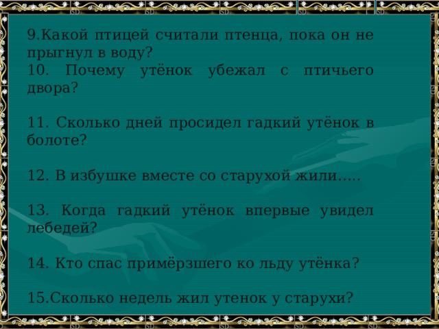 9.Какой птицей считали птенца, пока он не прыгнул в воду?  10. Почему утёнок убежал с птичьего двора?   11. Сколько дней просидел гадкий утёнок в болоте?   12. В избушке вместе со старухой жили…..   13. Когда гадкий утёнок впервые увидел лебедей?   14. Кто спас примёрзшего ко льду утёнка?   15.Сколько недель жил утенок у старухи?   16. Как гадкий утёнок узнал, что он стал прекрасным лебедем? 